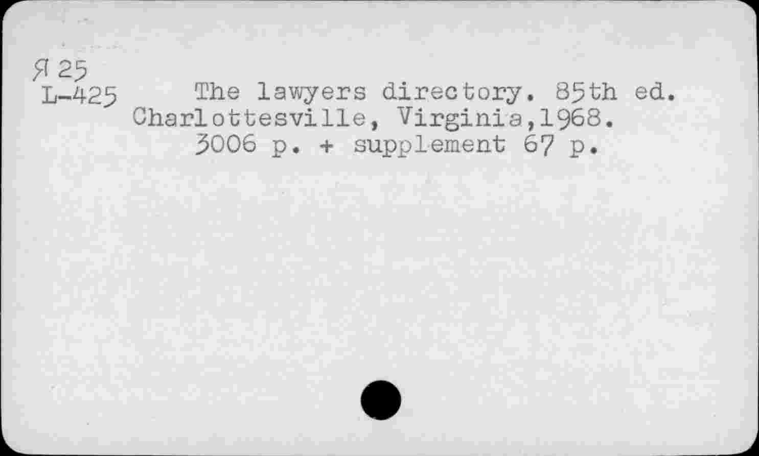 ﻿^25
L-425 The lawyers directory. 85th ed. Charlottesville, Virginia,1968.
5006 p. + supplement 67 p.